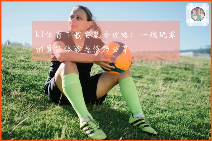 k1体育下载安装全攻略：一线玩家的真实体验与技巧分享