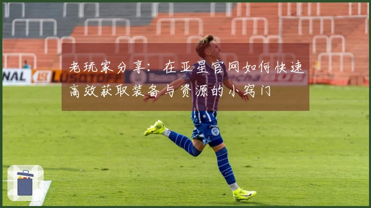 老玩家分享:在亚星官网如何快速高效获取装备与资源的小窍门