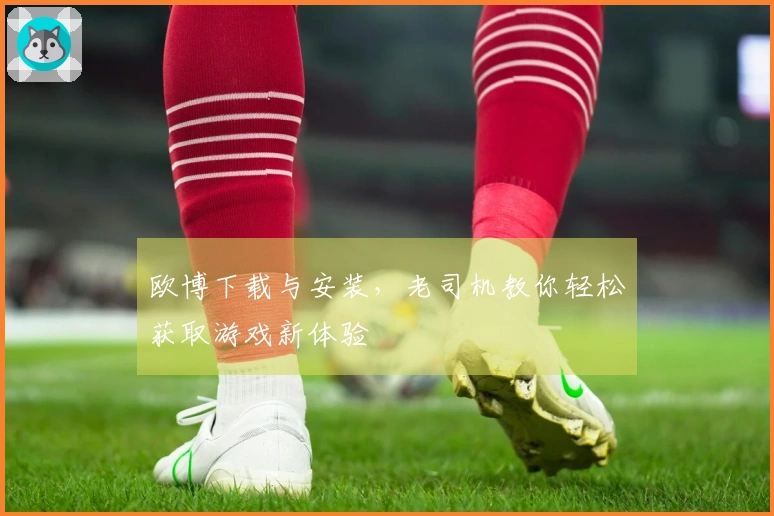 欧博下载与安装，老司机教你轻松获取游戏新体验