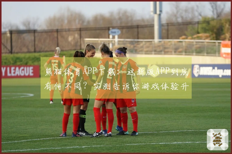 熊猫体育APP下载：这新版APP到底有何不同？实测告诉你游戏体验升级了吗？