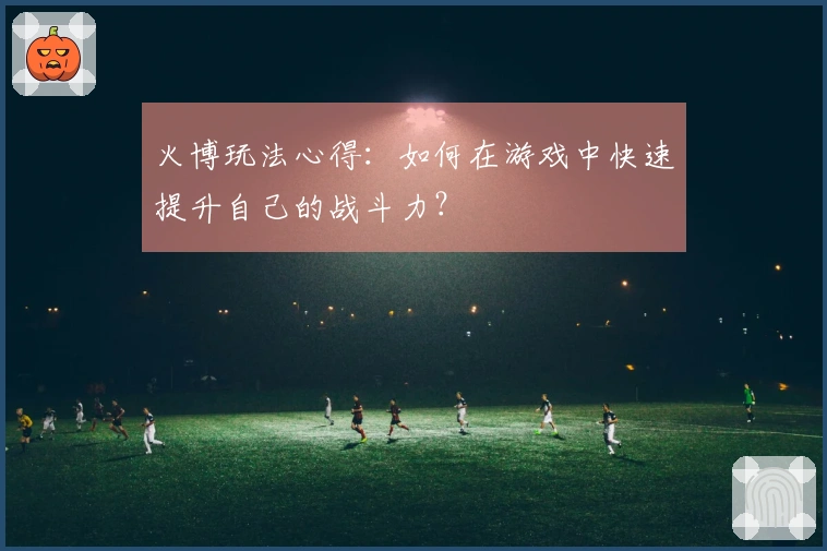 火博玩法心得：如何在游戏中快速提升自己的战斗力？