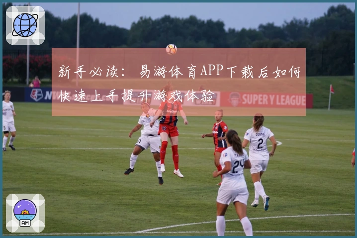 新手必读：易游体育APP下载后如何快速上手提升游戏体验