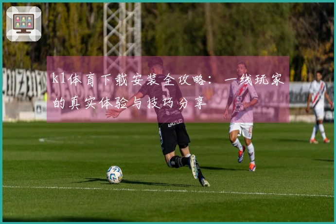 k1体育下载安装全攻略：一线玩家的真实体验与技巧分享