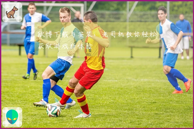 欧博下载与安装，老司机教你轻松获取游戏新体验