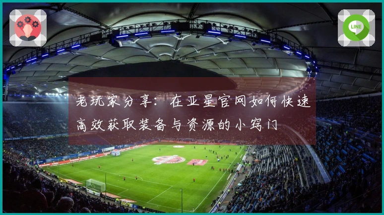 老玩家分享：在亚星官网如何快速高效获取装备与资源的小窍门