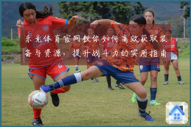 乐竞体育官网教你如何高效获取装备与资源，提升战斗力的实用指南